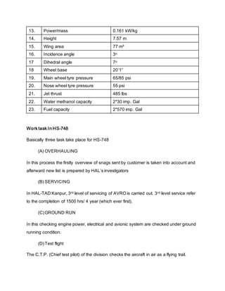 13. Power/mass 0.161 kW/kg
14. Height 7.57 m
15. Wing area 77 m²
16. Incidence angle 3o
17 Dihedral angle 7o
18 Wheel base 20’1”
19. Main wheel tyre pressure 65/85 psi
20. Nose wheel tyre pressure 55 psi
21. Jet thrust 485 lbs
22. Water methanol capacity 2*30 imp. Gal
23. Fuel capacity 2*570 imp. Gal
Work task In HS-748
Basically three task take place for HS-748
(A) OVERHAULING
In this process the firstly overview of snags sent by customer is taken into account and
afterward new list is prepared by HAL’s investigators
(B) SERVICING
In HAL-TAD Kanpur, 3rd level of servicing of AVRO is carried out. 3rd level service refer
to the completion of 1500 hrs/ 4 year (which ever first).
(C)GROUND RUN
In this checking engine power, electrical and avionic system are checked under ground
running condition.
(D)Test flight
The C.T.P. (Chief test pilot) of the division checks the aircraft in air as a flying trail.
 