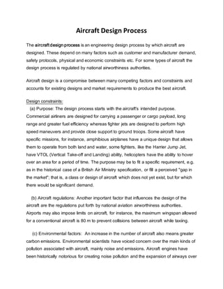 Aircraft Design Process
The aircraft design process is an engineering design process by which aircraft are
designed. These depend on many factors such as customer and manufacturer demand,
safety protocols, physical and economic constraints etc. For some types of aircraft the
design process is regulated by national airworthiness authorities.
Aircraft design is a compromise between many competing factors and constraints and
accounts for existing designs and market requirements to produce the best aircraft.
Design constraints:
(a) Purpose: The design process starts with the aircraft's intended purpose.
Commercial airliners are designed for carrying a passenger or cargo payload, long
range and greater fuel efficiency whereas fighter jets are designed to perform high
speed maneuvers and provide close support to ground troops. Some aircraft have
specific missions, for instance, amphibious airplanes have a unique design that allows
them to operate from both land and water, some fighters, like the Harrier Jump Jet,
have VTOL (Vertical Take-off and Landing) ability, helicopters have the ability to hover
over an area for a period of time. The purpose may be to fit a specific requirement, e.g.
as in the historical case of a British Air Ministry specification, or fill a perceived "gap in
the market"; that is, a class or design of aircraft which does not yet exist, but for which
there would be significant demand.
(b) Aircraft regulations: Another important factor that influences the design of the
aircraft are the regulations put forth by national aviation airworthiness authorities.
Airports may also impose limits on aircraft, for instance, the maximum wingspan allowed
for a conventional aircraft is 80 m to prevent collisions between aircraft while taxiing.
(c) Environmental factors: An increase in the number of aircraft also means greater
carbon emissions. Environmental scientists have voiced concern over the main kinds of
pollution associated with aircraft, mainly noise and emissions. Aircraft engines have
been historically notorious for creating noise pollution and the expansion of airways over
 