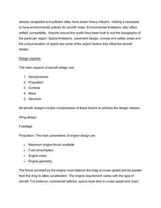 already congested and polluted cities have drawn heavy criticism, making it necessary
to have environmental policies for aircraft noise. Environmental limitations also affect
airfield compatibility. Airports around the world have been built to suit the topography of
the particular region. Space limitations, pavement design, runway end safety areas and
the unique location of airport are some of the airport factors that influence aircraft
design.
Design aspects:
The main aspects of aircraft design are:
1. Aerodynamics
2. Propulsion
3. Controls
4. Mass
5. Structure
All aircraft designs involve compromises of these factors to achieve the design mission.
Wing design:
Fuselage:
Propulsion: The main parameters of engine design are:
 Maximum engine thrust available
 Fuel consumption
 Engine mass
 Engine geometry
The thrust provided by the engine must balance the drag at cruise speed and be greater
than the drag to allow acceleration. The engine requirement varies with the type of
aircraft. For instance, commercial airliners spend more time in cruise speed and need
 