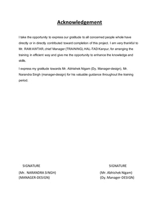 Acknowledgement
I take the opportunity to express our gratitude to all concerned people whole have
directly or in directly contributed toward completion of this project. I am very thankful to
Mr. RAM AWTAR, chief Manager (TRAINING), HAL-TAD Kanpur, for arranging the
training in efficient way and give me the opportunity to enhance the knowledge and
skills.
I express my gratitude towards Mr. Abhishek Nigam (Dy. Manager-design), Mr.
Narandra Singh (manager-design) for his valuable guidance throughout the training
period.
SIGNATURE SIGNATURE
(Mr. NARANDRA SINGH) (Mr. Abhishek Nigam)
(MANAGER-DESIGN) (Dy. Manager-DESIGN)
 