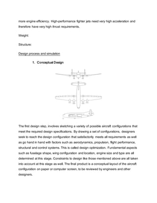 more engine efficiency. High-performance fighter jets need very high acceleration and
therefore have very high thrust requirements.
Weight:
Structure:
Design process and simulation
1. Conceptual Design
The first design step, involves sketching a variety of possible aircraft configurations that
meet the required design specifications. By drawing a set of configurations, designers
seek to reach the design configuration that satisfactorily meets all requirements as well
as go hand in hand with factors such as aerodynamics, propulsion, flight performance,
structural and control systems. This is called design optimization. Fundamental aspects
such as fuselage shape, wing configuration and location, engine size and type are all
determined at this stage. Constraints to design like those mentioned above are all taken
into account at this stage as well. The final product is a conceptual layout of the aircraft
configuration on paper or computer screen, to be reviewed by engineers and other
designers.
 