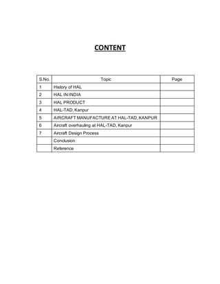 CONTENT
S.No. Topic Page
1 History of HAL
2 HAL IN INDIA
3 HAL PRODUCT
4 HAL-TAD, Kanpur
5 AIRCRAFT MANUFACTURE AT HAL-TAD, KANPUR
6 Aircraft overhauling at HAL-TAD, Kanpur
7 Aircraft Design Process
Conclusion
Reference
 