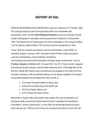 HISTORY OF HAL
HINDUSTAN AERONAUTICS LIMITED (HAL) came into existence on 1st October 1964.
The company traces its roots to the pioneering effort of an industrialist with
extraordinary vision, the late Sath Walchand Hirachand, who set up Hindustan Aircraft
Limited at Bangalore in association with the government of Mysore in 23 December
1940. The Government of India became one of the shareholder in the company holding
1/3 of its paid-up capital in March 1941 and took over the management in 1942.
In Dec 1945, the company was placed under the administrative control of Min. of
Industry & Supply. In January 1951, Hindustan Aircraft Private Limited was placed
under the Administrative control of Ministry Of Defence.
The Company had built aircraft and engines of foreign design under licence, such as
Prentice, Vampire and Gnat aircraft. In August 1951, the HT-2 Trainer aircraft, designed
and produced by the company under the able leadership of Dr. V.M.Ghatge flew for the
first time. Nearly 200 Trainers were manufactured and supplied to the Indian Air Force
and other customers. With the gradual building up of its design capability, the company
successfully designed and developed four other aircraft i.e.
 Two seater Pushpak suitable for flying clubs
 Krishak for Air Observatory Post (AOP) role
 HF-24 Jet Fighter (Marut) and
 HJT-16 Basic Jet Trainer (Kiran)
Meanwhile, in August 1963, Aeronautics India Limited (AIL) was incorporated as a
Company wholly owned by the Government of India to undertake the manufacture
of the MiG-21 aircraft under licence. In June 1964, the Aircraft Manufacturing Depot
which was set up in 1960 as an Air Force unit to produce the Airframe for the HS-748
 
