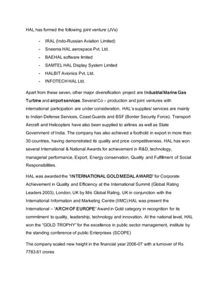 HAL has formed the following joint venture (JVs)
- IRAL (Indo-Russian Aviation Limited)
- Sneema HAL aerospace Pvt. Ltd.
- BAEHAL software limited
- SAMTEL HAL Display System Limited
- HALBIT Avionics Pvt. Ltd.
- INFOTECH HAL Ltd.
Apart from these seven, other major diversification project are Industrial Marine Gas
Turbine and airport services. Several Co – production and joint ventures with
international participation are under consideration. HAL’s supplies/ services are mainly
to Indian Defense Services, Coast Guards and BSF (Border Security Force). Transport
Aircraft and Helicopters have also been supplied to airlines as well as State
Government of India. The company has also achieved a foothold in export in more than
30 countries, having demonstrated its quality and price competitiveness. HAL has won
several International & National Awards for achievement in R&D, technology,
managerial performance, Export, Energy conservation, Quality and Fulfillment of Social
Responsibilities.
HAL was awarded the “INTERNATIONAL GOLD MEDAL AWARD” for Corporate
Achievement in Quality and Efficiency at the International Summit (Global Rating
Leaders 2003), London, UK by M/s Global Rating, UK in conjunction with the
International Information and Marketing Centre (IIMC).HAL was present the
International – “ARCH OF EUROPE” Award in Gold category in recognition for its
commitment to quality, leadership, technology and innovation. At the national level, HAL
won the “GOLD TROPHY” for the excellence in public sector management, institute by
the standing conference of public Enterprises (SCOPE)
The company scaled new height in the financial year 2006-07 with a turnover of Rs
7783.61 crores
 