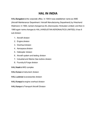 HAL IN INDIA
HAL Bangalore is the corporate office. In 1940 it was established name as AMD
(Aircraft Maintenance Department / Aircraft Manufacturing Department) by Hirachand
Walchand. In 1964, named changed as AIL (Aeronautics Hindustan Limited) and then in
1968 again name changes to HAL (HINDUSTAN AERONAUTICS LIMITED). It has 8
sub division
1. Aircraft division
2. Engine division
3. Overhaul division
4. Aerospace division
5. Helicopter division
6. Aircraft system and testing division
7. Industrial and Marine Gas turbine division
8. Foundry & Forge division
HAL Nasik is MIG complex
HAL Korwa is Instrument division
HAL Lucknow is accessories division
HAL Koraput is engine overhaul division
HAL Kanpur is Transport Aircraft Division
 
