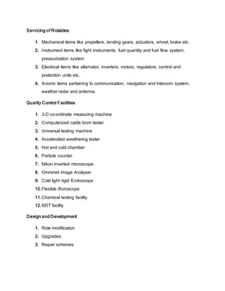 Servicing of Rotables
1. Mechanical items like propellers, landing gears, actuators, wheel, brake etc.
2. Instrument items like fight instruments, fuel quantity and fuel flow system,
pressurization system
3. Electrical items like alternator, inverters, motors, regulators, control and
protection units etc.
4. Avionic items pertaining to communication, navigation and intercom system,
weather radar and antenna.
Quality Control Facilities
1. 3-D co-ordinate measuring machine
2. Computerized cable loom tester
3. Universal testing machine
4. Accelerated weathering tester
5. Hot and cold chamber
6. Particle counter
7. Nikon inverted microscope
8. Omnimet image Analyser
9. Cold light rigid Endoscope
10.Flexible Boroscope
11.Chemical testing facility
12.NDT facility
Design and Development
1. Role modification
2. Upgrades
3. Repair schemes
 