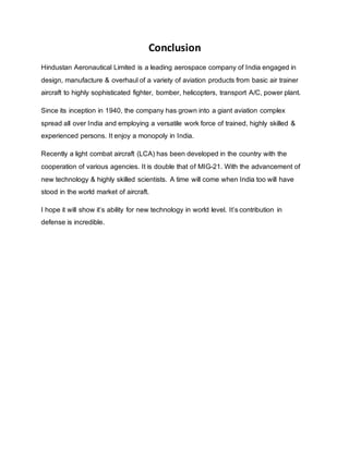 Conclusion
Hindustan Aeronautical Limited is a leading aerospace company of India engaged in
design, manufacture & overhaul of a variety of aviation products from basic air trainer
aircraft to highly sophisticated fighter, bomber, helicopters, transport A/C, power plant.
Since its inception in 1940, the company has grown into a giant aviation complex
spread all over India and employing a versatile work force of trained, highly skilled &
experienced persons. It enjoy a monopoly in India.
Recently a light combat aircraft (LCA) has been developed in the country with the
cooperation of various agencies. It is double that of MIG-21. With the advancement of
new technology & highly skilled scientists. A time will come when India too will have
stood in the world market of aircraft.
I hope it will show it’s ability for new technology in world level. It’s contribution in
defense is incredible.
 