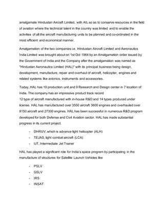 amalgamate Hindustan Aircraft Limited, with AIL so as to conserve resources in the field
of aviation where the technical talent in the country was limited and to enable the
activities of all the aircraft manufacturing units to be planned and co-ordinated in the
most efficient and economical manner.
Amalgamation of the two companies i.e. Hindustan Aircraft Limited and Aeronautics
India Limited was brought about on 1st Oct 1964 by an Amalgamation order issued by
the Government of India and the Company after the amalgamation was named as
"Hindustan Aeronautics Limited (HAL)" with its principal business being design,
development, manufacture, repair and overhaul of aircraft, helicopter, engines and
related systems like avionics, instruments and accessories.
Today, HAL has 19 production unit and 9 Research and Design center in 7 location of
India. The company has an impressive product track record
12 type of aircraft manufactured with in-house R&D and 14 types produced under
license. HAL has manufactured over 3550 aircraft 3600 engines and overhauled over
8150 aircraft and 27300 engines. HAL has been successful in numerous R&D program
developed for both Defense and Civil Aviation sector. HAL has made substantial
progress in its current project.
- DHRUV, which is advance light helicopter (ALH)
- TEJAS, light combat aircraft (LCA)
- IJT, Intermediate Jet Trainer
HAL has played a significant role for India’s space program by participating in the
manufacture of structures for Satellite Launch Vehicles like
- PSLV
- GSLV
- IRS
- INSAT
 