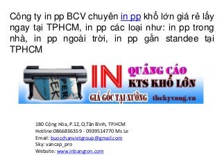 Công ty in pp BCV chuyên in pp khổ lớn giá rẻ lấy 
ngay tại TPHCM, in pp các loại như: in pp trong 
nhà, in pp ngoài trời, in pp gắn standee tại 
TPHCM 
180 Cộng Hòa, P.12, Q.Tân Bình, TP.HCM 
Hotline:0866836359 - 0939514770 Ms Le 
Email: buocchanvietgroup@gmail.com 
Sky: vancap_pro 
Website: www.inbangron.com 
 