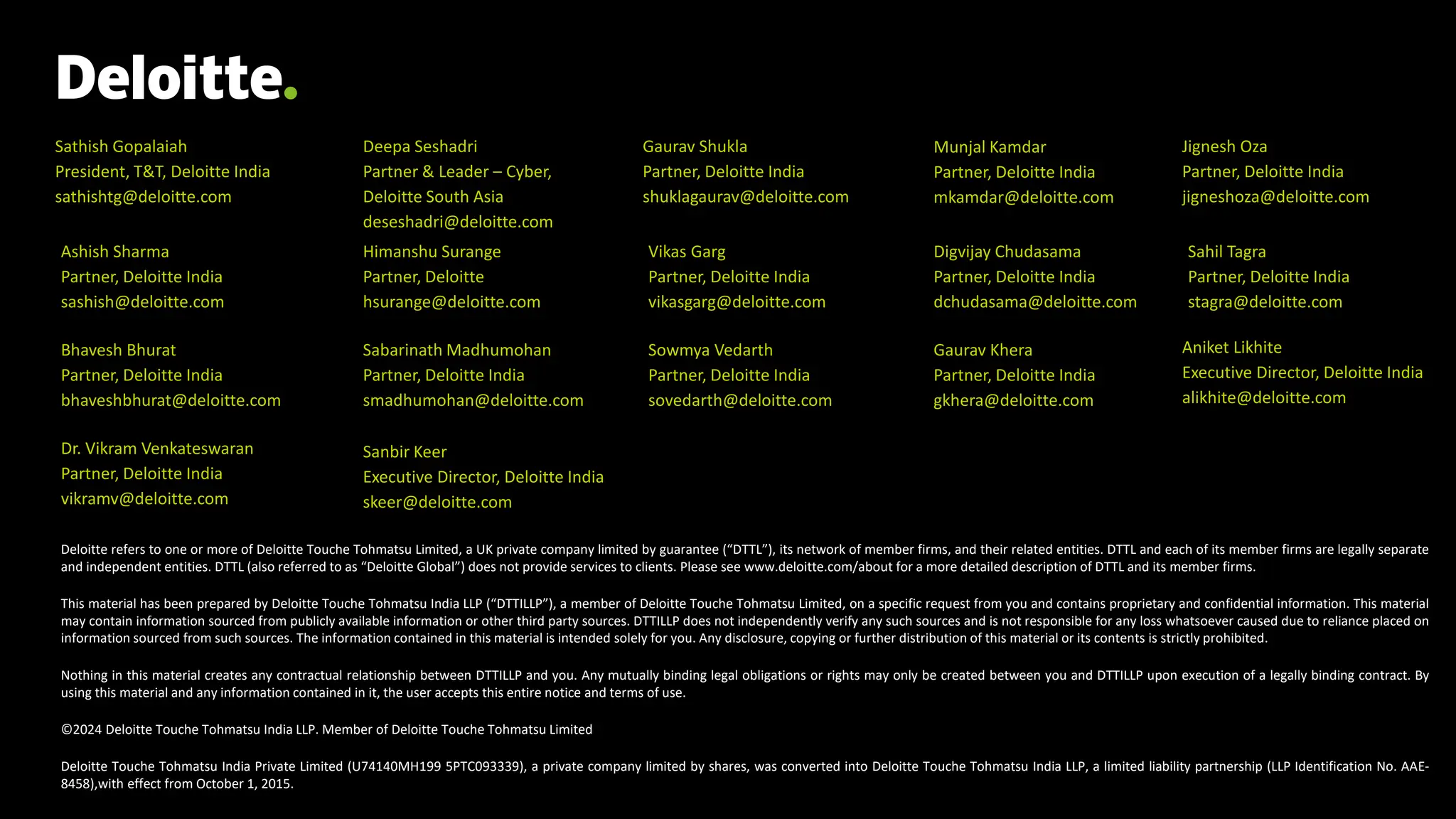 Deloitte refers to one or more of Deloitte Touche Tohmatsu Limited, a UK private company limited by guarantee (“DTTL”), its network of member firms, and their related entities. DTTL and each of its member firms are legally separate
and independent entities. DTTL (also referred to as “Deloitte Global”) does not provide services to clients. Please see www.deloitte.com/about for a more detailed description of DTTL and its member firms.
This material has been prepared by Deloitte Touche Tohmatsu India LLP (“DTTILLP”), a member of Deloitte Touche Tohmatsu Limited, on a specific request from you and contains proprietary and confidential information. This material
may contain information sourced from publicly available information or other third party sources. DTTILLP does not independently verify any such sources and is not responsible for any loss whatsoever caused due to reliance placed on
information sourced from such sources. The information contained in this material is intended solely for you. Any disclosure, copying or further distribution of this material or its contents is strictly prohibited.
Nothing in this material creates any contractual relationship between DTTILLP and you. Any mutually binding legal obligations or rights may only be created between you and DTTILLP upon execution of a legally binding contract. By
using this material and any information contained in it, the user accepts this entire notice and terms of use.
©2024 Deloitte Touche Tohmatsu India LLP. Member of Deloitte Touche Tohmatsu Limited
Deloitte Touche Tohmatsu India Private Limited (U74140MH199 5PTC093339), a private company limited by shares, was converted into Deloitte Touche Tohmatsu India LLP, a limited liability partnership (LLP Identification No. AAE-
8458),with effect from October 1, 2015.
Sathish Gopalaiah
President, T&T, Deloitte India
sathishtg@deloitte.com
Deepa Seshadri
Partner & Leader – Cyber,
Deloitte South Asia
deseshadri@deloitte.com
Gaurav Shukla
Partner, Deloitte India
shuklagaurav@deloitte.com
Munjal Kamdar
Partner, Deloitte India
mkamdar@deloitte.com
Ashish Sharma
Partner, Deloitte India
sashish@deloitte.com
Himanshu Surange
Partner, Deloitte
hsurange@deloitte.com
Vikas Garg
Partner, Deloitte India
vikasgarg@deloitte.com
Digvijay Chudasama
Partner, Deloitte India
dchudasama@deloitte.com
Bhavesh Bhurat
Partner, Deloitte India
bhaveshbhurat@deloitte.com
Sabarinath Madhumohan
Partner, Deloitte India
smadhumohan@deloitte.com
Sowmya Vedarth
Partner, Deloitte India
sovedarth@deloitte.com
Sahil Tagra
Partner, Deloitte India
stagra@deloitte.com
Gaurav Khera
Partner, Deloitte India
gkhera@deloitte.com
Sanbir Keer
Executive Director, Deloitte India
skeer@deloitte.com
Dr. Vikram Venkateswaran
Partner, Deloitte India
vikramv@deloitte.com
Aniket Likhite
Executive Director, Deloitte India
alikhite@deloitte.com
Jignesh Oza
Partner, Deloitte India
jigneshoza@deloitte.com
 