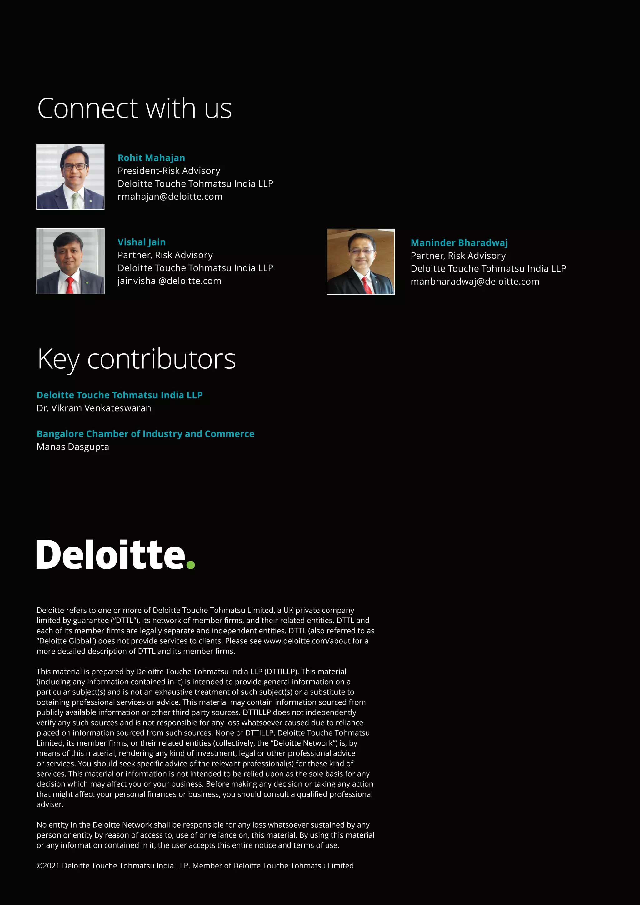 Deloitte refers to one or more of Deloitte Touche Tohmatsu Limited, a UK private company
limited by guarantee (“DTTL”), its network of member firms, and their related entities. DTTL and
each of its member firms are legally separate and independent entities. DTTL (also referred to as
“Deloitte Global”) does not provide services to clients. Please see www.deloitte.com/about for a
more detailed description of DTTL and its member firms.
This material is prepared by Deloitte Touche Tohmatsu India LLP (DTTILLP). This material
(including any information contained in it) is intended to provide general information on a
particular subject(s) and is not an exhaustive treatment of such subject(s) or a substitute to
obtaining professional services or advice. This material may contain information sourced from
publicly available information or other third party sources. DTTILLP does not independently
verify any such sources and is not responsible for any loss whatsoever caused due to reliance
placed on information sourced from such sources. None of DTTILLP, Deloitte Touche Tohmatsu
Limited, its member firms, or their related entities (collectively, the “Deloitte Network”) is, by
means of this material, rendering any kind of investment, legal or other professional advice
or services. You should seek specific advice of the relevant professional(s) for these kind of
services. This material or information is not intended to be relied upon as the sole basis for any
decision which may affect you or your business. Before making any decision or taking any action
that might affect your personal finances or business, you should consult a qualified professional
adviser.
No entity in the Deloitte Network shall be responsible for any loss whatsoever sustained by any
person or entity by reason of access to, use of or reliance on, this material. By using this material
or any information contained in it, the user accepts this entire notice and terms of use.
©2021 Deloitte Touche Tohmatsu India LLP. Member of Deloitte Touche Tohmatsu Limited
Connect with us
Key contributors
Deloitte Touche Tohmatsu India LLP
Dr. Vikram Venkateswaran
Bangalore Chamber of Industry and Commerce
Manas Dasgupta
Rohit Mahajan
President-Risk Advisory
Deloitte Touche Tohmatsu India LLP
rmahajan@deloitte.com
Vishal Jain
Partner, Risk Advisory
Deloitte Touche Tohmatsu India LLP
jainvishal@deloitte.com
Maninder Bharadwaj
Partner, Risk Advisory
Deloitte Touche Tohmatsu India LLP
manbharadwaj@deloitte.com
 