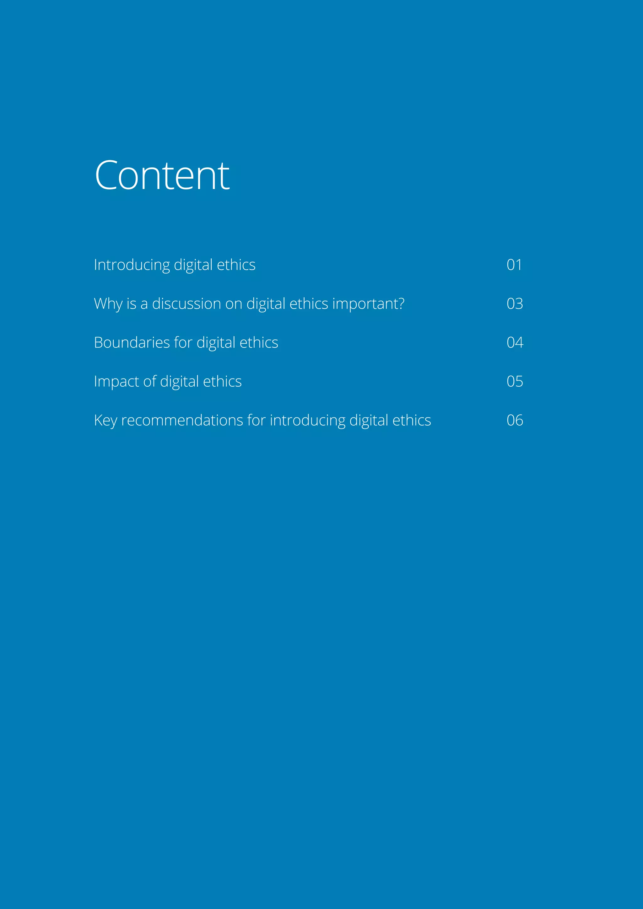 ii
Brochure / report title goes here 
| Section title goes here
Content
Introducing digital ethics	 01
Why is a discussion on digital ethics important? 	 03
Boundaries for digital ethics	 04
Impact of digital ethics	 05
Key recommendations for introducing digital ethics	 06
 