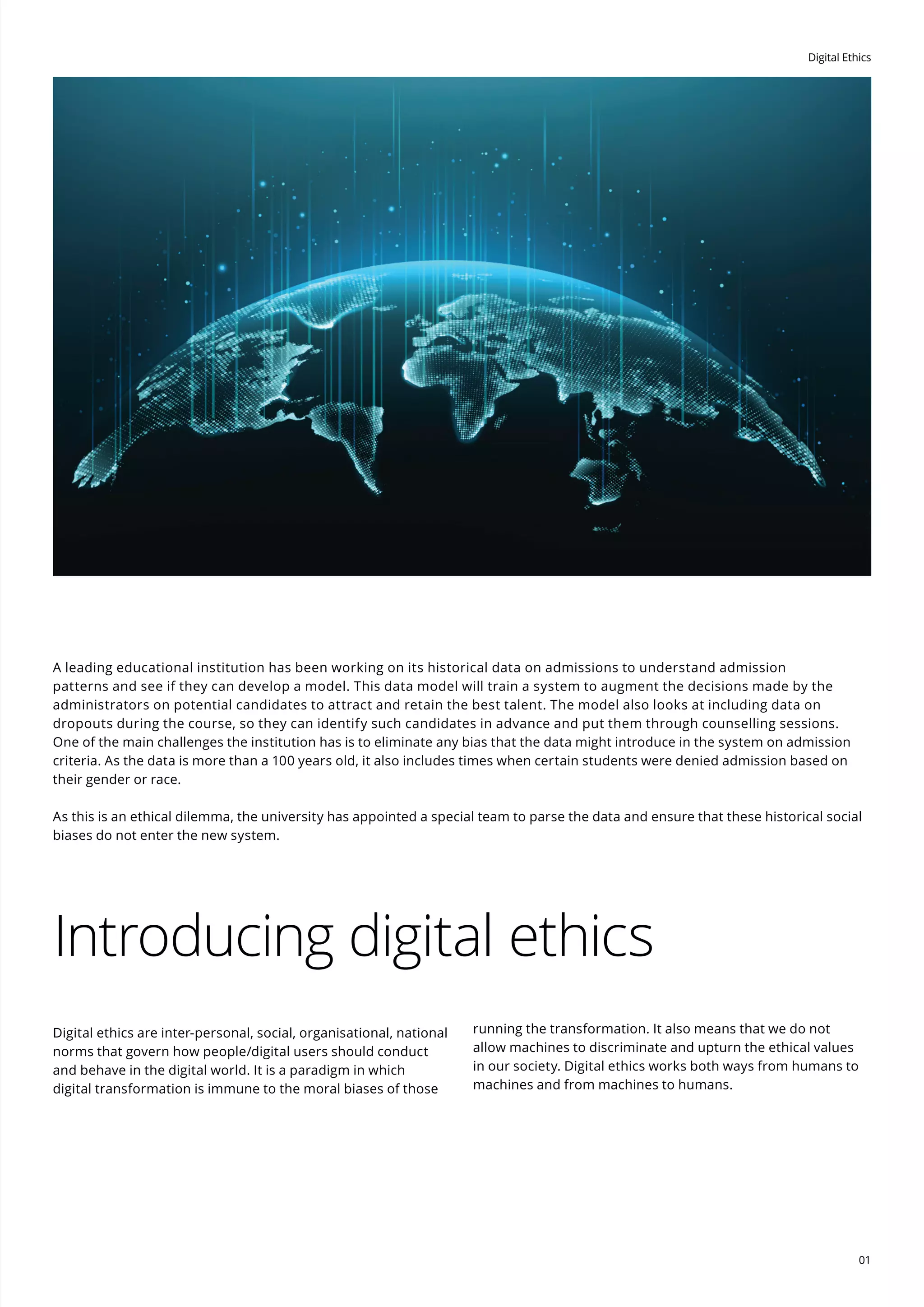 Digital Ethics
01
A leading educational institution has been working on its historical data on admissions to understand admission
patterns and see if they can develop a model. This data model will train a system to augment the decisions made by the
administrators on potential candidates to attract and retain the best talent. The model also looks at including data on
dropouts during the course, so they can identify such candidates in advance and put them through counselling sessions.
One of the main challenges the institution has is to eliminate any bias that the data might introduce in the system on admission
criteria. As the data is more than a 100 years old, it also includes times when certain students were denied admission based on
their gender or race.
As this is an ethical dilemma, the university has appointed a special team to parse the data and ensure that these historical social
biases do not enter the new system.
Introducing digital ethics
Digital ethics are inter-personal, social, organisational, national
norms that govern how people/digital users should conduct
and behave in the digital world. It is a paradigm in which
digital transformation is immune to the moral biases of those
running the transformation. It also means that we do not
allow machines to discriminate and upturn the ethical values
in our society. Digital ethics works both ways from humans to
machines and from machines to humans.
 