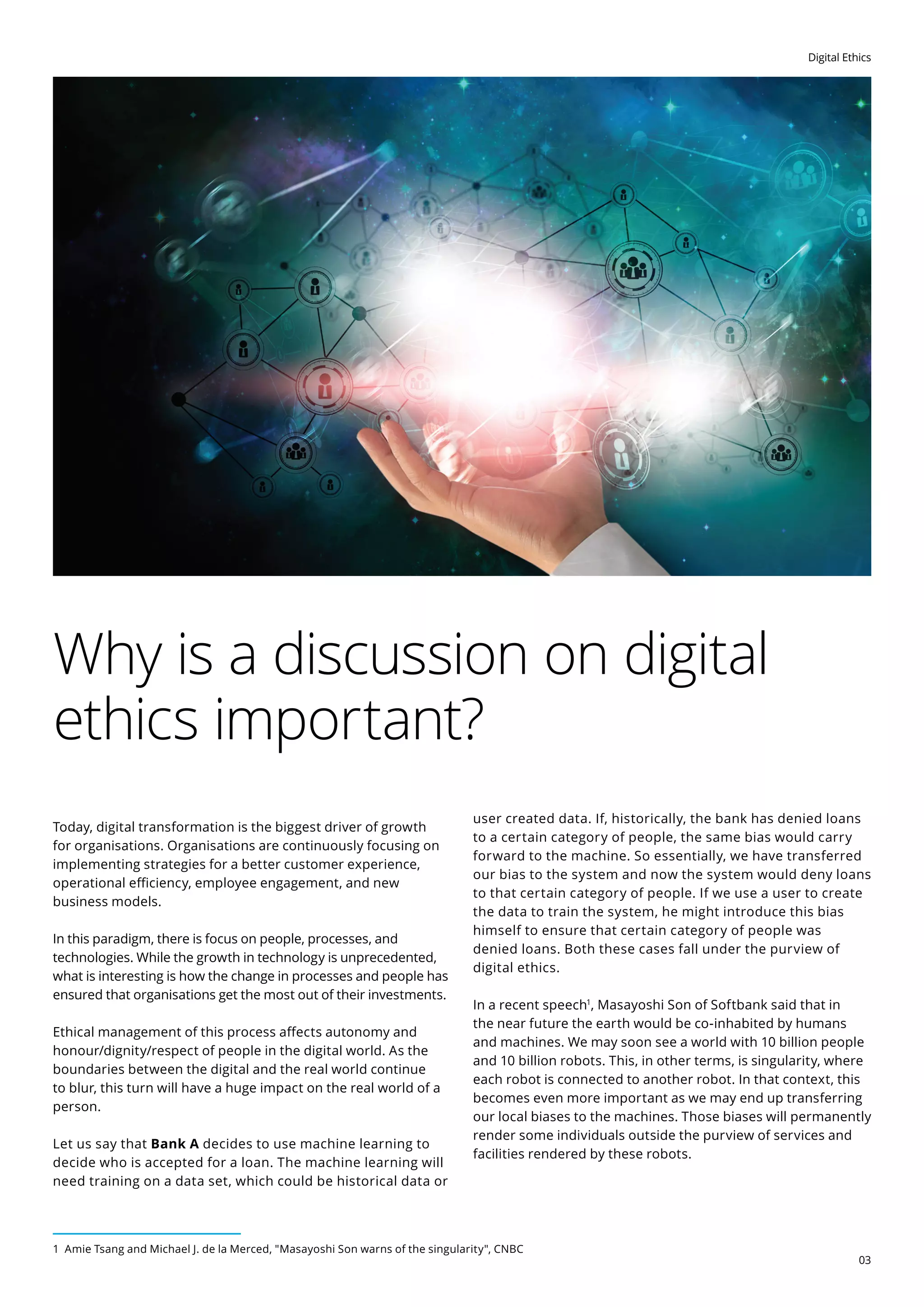 Digital Ethics
03
Why is a discussion on digital
ethics important?
Today, digital transformation is the biggest driver of growth
for organisations. Organisations are continuously focusing on
implementing strategies for a better customer experience,
operational efficiency, employee engagement, and new
business models.
In this paradigm, there is focus on people, processes, and
technologies. While the growth in technology is unprecedented,
what is interesting is how the change in processes and people has
ensured that organisations get the most out of their investments.
Ethical management of this process affects autonomy and
honour/dignity/respect of people in the digital world. As the
boundaries between the digital and the real world continue
to blur, this turn will have a huge impact on the real world of a
person.
Let us say that Bank A decides to use machine learning to
decide who is accepted for a loan. The machine learning will
need training on a data set, which could be historical data or
user created data. If, historically, the bank has denied loans
to a certain category of people, the same bias would carry
forward to the machine. So essentially, we have transferred
our bias to the system and now the system would deny loans
to that certain category of people. If we use a user to create
the data to train the system, he might introduce this bias
himself to ensure that certain category of people was
denied loans. Both these cases fall under the purview of
digital ethics.
In a recent speech1
, Masayoshi Son of Softbank said that in
the near future the earth would be co-inhabited by humans
and machines. We may soon see a world with 10 billion people
and 10 billion robots. This, in other terms, is singularity, where
each robot is connected to another robot. In that context, this
becomes even more important as we may end up transferring
our local biases to the machines. Those biases will permanently
render some individuals outside the purview of services and
facilities rendered by these robots.
1 Amie Tsang and Michael J. de la Merced, Masayoshi Son warns of the singularity, CNBC
 