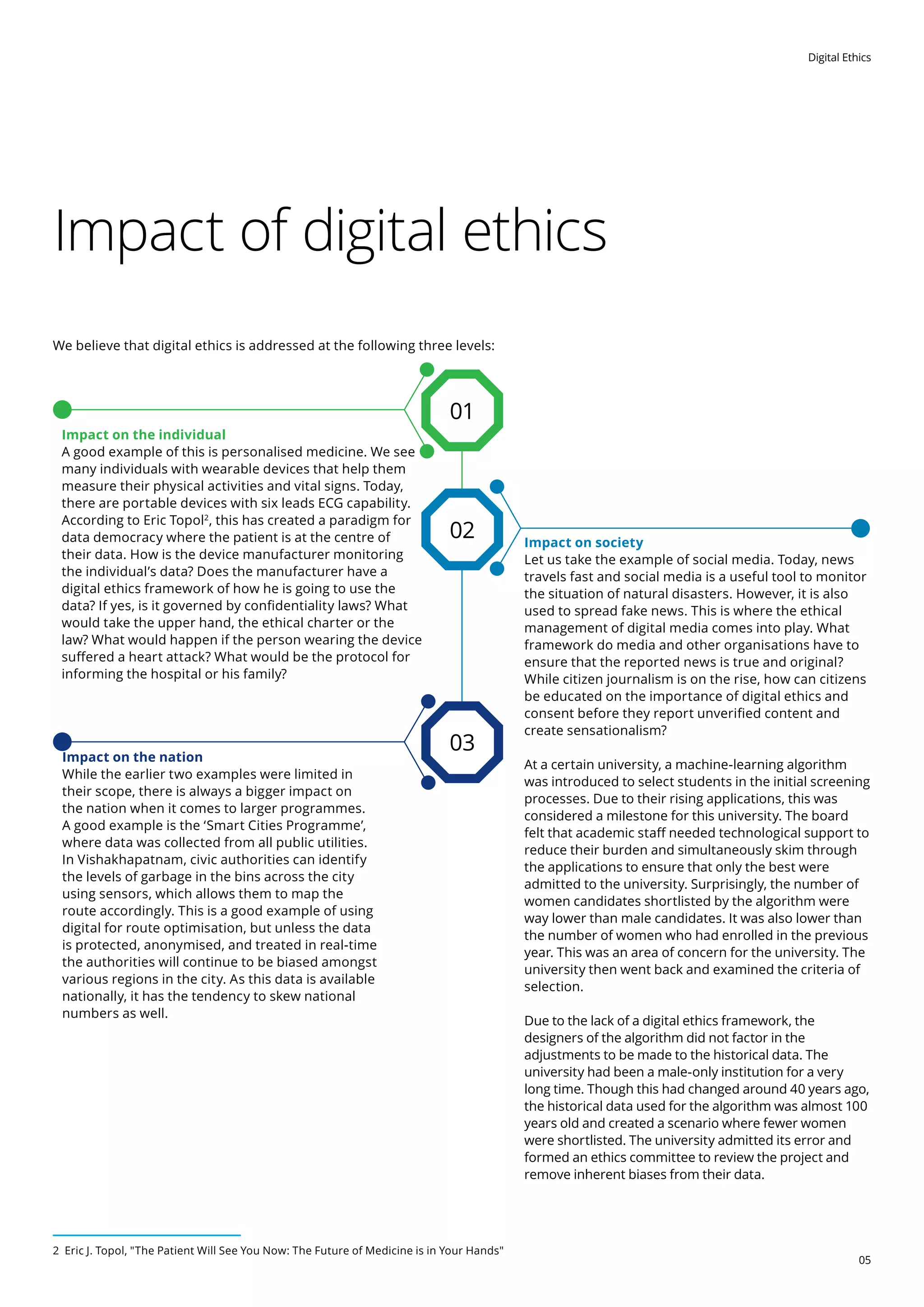 Digital Ethics
05
Impact of digital ethics
We believe that digital ethics is addressed at the following three levels:
Impact on society
Let us take the example of social media. Today, news
travels fast and social media is a useful tool to monitor
the situation of natural disasters. However, it is also
used to spread fake news. This is where the ethical
management of digital media comes into play. What
framework do media and other organisations have to
ensure that the reported news is true and original?
While citizen journalism is on the rise, how can citizens
be educated on the importance of digital ethics and
consent before they report unverified content and
create sensationalism?
At a certain university, a machine-learning algorithm
was introduced to select students in the initial screening
processes. Due to their rising applications, this was
considered a milestone for this university. The board
felt that academic staff needed technological support to
reduce their burden and simultaneously skim through
the applications to ensure that only the best were
admitted to the university. Surprisingly, the number of
women candidates shortlisted by the algorithm were
way lower than male candidates. It was also lower than
the number of women who had enrolled in the previous
year. This was an area of concern for the university. The
university then went back and examined the criteria of
selection.
Due to the lack of a digital ethics framework, the
designers of the algorithm did not factor in the
adjustments to be made to the historical data. The
university had been a male-only institution for a very
long time. Though this had changed around 40 years ago,
the historical data used for the algorithm was almost 100
years old and created a scenario where fewer women
were shortlisted. The university admitted its error and
formed an ethics committee to review the project and
remove inherent biases from their data.
Impact on the nation
While the earlier two examples were limited in
their scope, there is always a bigger impact on
the nation when it comes to larger programmes.
A good example is the ‘Smart Cities Programme’,
where data was collected from all public utilities.
In Vishakhapatnam, civic authorities can identify
the levels of garbage in the bins across the city
using sensors, which allows them to map the
route accordingly. This is a good example of using
digital for route optimisation, but unless the data
is protected, anonymised, and treated in real-time
the authorities will continue to be biased amongst
various regions in the city. As this data is available
nationally, it has the tendency to skew national
numbers as well.
Impact on the individual
A good example of this is personalised medicine. We see
many individuals with wearable devices that help them
measure their physical activities and vital signs. Today,
there are portable devices with six leads ECG capability.
According to Eric Topol2
, this has created a paradigm for
data democracy where the patient is at the centre of
their data. How is the device manufacturer monitoring
the individual’s data? Does the manufacturer have a
digital ethics framework of how he is going to use the
data? If yes, is it governed by confidentiality laws? What
would take the upper hand, the ethical charter or the
law? What would happen if the person wearing the device
suffered a heart attack? What would be the protocol for
informing the hospital or his family?
02
03
01
2 Eric J. Topol, The Patient Will See You Now: The Future of Medicine is in Your Hands
 