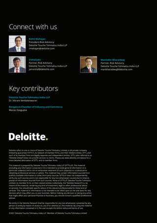 Deloitte refers to one or more of Deloitte Touche Tohmatsu Limited, a UK private company
limited by guarantee (“DTTL”), its network of member firms, and their related entities. DTTL and
each of its member firms are legally separate and independent entities. DTTL (also referred to as
“Deloitte Global”) does not provide services to clients. Please see www.deloitte.com/about for a
more detailed description of DTTL and its member firms.
This material is prepared by Deloitte Touche Tohmatsu India LLP (DTTILLP). This material
(including any information contained in it) is intended to provide general information on a
particular subject(s) and is not an exhaustive treatment of such subject(s) or a substitute to
obtaining professional services or advice. This material may contain information sourced from
publicly available information or other third party sources. DTTILLP does not independently
verify any such sources and is not responsible for any loss whatsoever caused due to reliance
placed on information sourced from such sources. None of DTTILLP, Deloitte Touche Tohmatsu
Limited, its member firms, or their related entities (collectively, the “Deloitte Network”) is, by
means of this material, rendering any kind of investment, legal or other professional advice
or services. You should seek specific advice of the relevant professional(s) for these kind of
services. This material or information is not intended to be relied upon as the sole basis for any
decision which may affect you or your business. Before making any decision or taking any action
that might affect your personal finances or business, you should consult a qualified professional
adviser.
No entity in the Deloitte Network shall be responsible for any loss whatsoever sustained by any
person or entity by reason of access to, use of or reliance on, this material. By using this material
or any information contained in it, the user accepts this entire notice and terms of use.
©2021 Deloitte Touche Tohmatsu India LLP. Member of Deloitte Touche Tohmatsu Limited
Connect with us
Key contributors
Deloitte Touche Tohmatsu India LLP
Dr. Vikram Venkateswaran
Bangalore Chamber of Industry and Commerce
Manas Dasgupta
Rohit Mahajan
President-Risk Advisory
Deloitte Touche Tohmatsu India LLP
rmahajan@deloitte.com
Vishal Jain
Partner, Risk Advisory
Deloitte Touche Tohmatsu India LLP
jainvishal@deloitte.com
Maninder Bharadwaj
Partner, Risk Advisory
Deloitte Touche Tohmatsu India LLP
manbharadwaj@deloitte.com
 