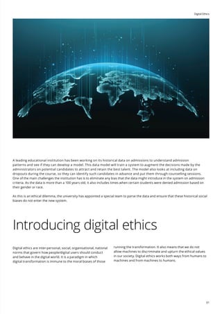 Digital Ethics
01
A leading educational institution has been working on its historical data on admissions to understand admission
patterns and see if they can develop a model. This data model will train a system to augment the decisions made by the
administrators on potential candidates to attract and retain the best talent. The model also looks at including data on
dropouts during the course, so they can identify such candidates in advance and put them through counselling sessions.
One of the main challenges the institution has is to eliminate any bias that the data might introduce in the system on admission
criteria. As the data is more than a 100 years old, it also includes times when certain students were denied admission based on
their gender or race.
As this is an ethical dilemma, the university has appointed a special team to parse the data and ensure that these historical social
biases do not enter the new system.
Introducing digital ethics
Digital ethics are inter-personal, social, organisational, national
norms that govern how people/digital users should conduct
and behave in the digital world. It is a paradigm in which
digital transformation is immune to the moral biases of those
running the transformation. It also means that we do not
allow machines to discriminate and upturn the ethical values
in our society. Digital ethics works both ways from humans to
machines and from machines to humans.
 