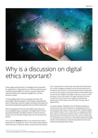 Digital Ethics
03
Why is a discussion on digital
ethics important?
Today, digital transformation is the biggest driver of growth
for organisations. Organisations are continuously focusing on
implementing strategies for a better customer experience,
operational efficiency, employee engagement, and new
business models.
In this paradigm, there is focus on people, processes, and
technologies. While the growth in technology is unprecedented,
what is interesting is how the change in processes and people has
ensured that organisations get the most out of their investments.
Ethical management of this process affects autonomy and
honour/dignity/respect of people in the digital world. As the
boundaries between the digital and the real world continue
to blur, this turn will have a huge impact on the real world of a
person.
Let us say that Bank A decides to use machine learning to
decide who is accepted for a loan. The machine learning will
need training on a data set, which could be historical data or
user created data. If, historically, the bank has denied loans
to a certain category of people, the same bias would carry
forward to the machine. So essentially, we have transferred
our bias to the system and now the system would deny loans
to that certain category of people. If we use a user to create
the data to train the system, he might introduce this bias
himself to ensure that certain category of people was
denied loans. Both these cases fall under the purview of
digital ethics.
In a recent speech1
, Masayoshi Son of Softbank said that in
the near future the earth would be co-inhabited by humans
and machines. We may soon see a world with 10 billion people
and 10 billion robots. This, in other terms, is singularity, where
each robot is connected to another robot. In that context, this
becomes even more important as we may end up transferring
our local biases to the machines. Those biases will permanently
render some individuals outside the purview of services and
facilities rendered by these robots.
1 Amie Tsang and Michael J. de la Merced, Masayoshi Son warns of the singularity, CNBC
 