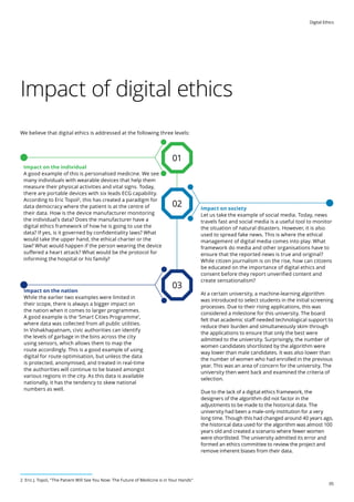 Digital Ethics
05
Impact of digital ethics
We believe that digital ethics is addressed at the following three levels:
Impact on society
Let us take the example of social media. Today, news
travels fast and social media is a useful tool to monitor
the situation of natural disasters. However, it is also
used to spread fake news. This is where the ethical
management of digital media comes into play. What
framework do media and other organisations have to
ensure that the reported news is true and original?
While citizen journalism is on the rise, how can citizens
be educated on the importance of digital ethics and
consent before they report unverified content and
create sensationalism?
At a certain university, a machine-learning algorithm
was introduced to select students in the initial screening
processes. Due to their rising applications, this was
considered a milestone for this university. The board
felt that academic staff needed technological support to
reduce their burden and simultaneously skim through
the applications to ensure that only the best were
admitted to the university. Surprisingly, the number of
women candidates shortlisted by the algorithm were
way lower than male candidates. It was also lower than
the number of women who had enrolled in the previous
year. This was an area of concern for the university. The
university then went back and examined the criteria of
selection.
Due to the lack of a digital ethics framework, the
designers of the algorithm did not factor in the
adjustments to be made to the historical data. The
university had been a male-only institution for a very
long time. Though this had changed around 40 years ago,
the historical data used for the algorithm was almost 100
years old and created a scenario where fewer women
were shortlisted. The university admitted its error and
formed an ethics committee to review the project and
remove inherent biases from their data.
Impact on the nation
While the earlier two examples were limited in
their scope, there is always a bigger impact on
the nation when it comes to larger programmes.
A good example is the ‘Smart Cities Programme’,
where data was collected from all public utilities.
In Vishakhapatnam, civic authorities can identify
the levels of garbage in the bins across the city
using sensors, which allows them to map the
route accordingly. This is a good example of using
digital for route optimisation, but unless the data
is protected, anonymised, and treated in real-time
the authorities will continue to be biased amongst
various regions in the city. As this data is available
nationally, it has the tendency to skew national
numbers as well.
Impact on the individual
A good example of this is personalised medicine. We see
many individuals with wearable devices that help them
measure their physical activities and vital signs. Today,
there are portable devices with six leads ECG capability.
According to Eric Topol2
, this has created a paradigm for
data democracy where the patient is at the centre of
their data. How is the device manufacturer monitoring
the individual’s data? Does the manufacturer have a
digital ethics framework of how he is going to use the
data? If yes, is it governed by confidentiality laws? What
would take the upper hand, the ethical charter or the
law? What would happen if the person wearing the device
suffered a heart attack? What would be the protocol for
informing the hospital or his family?
02
03
01
2 Eric J. Topol, The Patient Will See You Now: The Future of Medicine is in Your Hands
 
