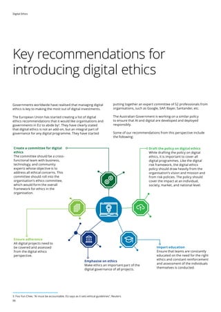 Digital Ethics
06
Key recommendations for
introducing digital ethics
Governments worldwide have realised that managing digital
ethics is key to making the most out of digital investments.
The European Union has started creating a list of digital
ethics recommendations that it would like organisations and
governments in EU to abide by3
. They have clearly stated
that digital ethics is not an add-on, but an integral part of
governance for any digital programme. They have started
putting together an expert committee of 52 professionals from
organisations, such as Google, SAP, Bayer, Santander, etc.
The Australian Government is working on a similar policy
to ensure that AI and digital are developed and deployed
responsibly.
Some of our recommendations from this perspective include
the following:
Create a committee for digital
ethics

The committee should be a cross-
functional team with business,
technology, and community
experts whose objective is to
address all ethical concerns. This
committee should roll into the
organisation’s ethics committee,
which would form the overall
framework for ethics in the
organisation.
Draft the policy on digital ethics

While drafting the policy on digital
ethics, it is important to cover all
digital programmes. Like the digital
risk framework, the digital ethics
policy should draw heavily from the
organisation’s vision and mission and
from risk policies. The policy should
cover the impact at an individual,
society, market, and national level.
Ensure adherence

All digital projects need to
be covered and assessed
from the digital ethics
perspective.
Emphasise on ethics

Make ethics an important part of the
digital governance of all projects.
Impart education

Ensure that teams are constantly
educated on the need for the right
ethics and constant reinforcement
and assessment of the individuals
themselves is conducted.
3 Foo Yun Chee, AI must be accountable, EU says as it sets ethical guidelines, Reuters
 