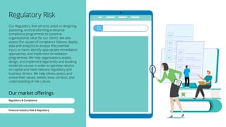 Regulatory Risk
Our Regulatory Risk services assist in designing,
assessing, and transforming enterprise
compliance programmes to preserve
organisational value for our clients. We also
assess the causes of compliance failures; deploy
data and analytics to analyse the potential
injury or harm; identify appropriate remediation
approaches; and implement remediation
programmes. We help organisations assess,
design, and implement legal entity and booking
model structures in order to optimise returns
on capital and meet relevant regulatory and
business drivers. We help clients assess and
evolve their values, beliefs, tone, conduct, and
understanding of risk culture.
Our market offerings
Regulatory & Compliance
Financial Industry Risk & Regulatory
 