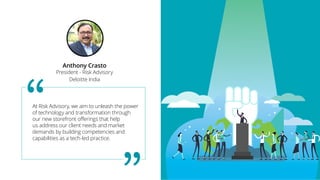 At Risk Advisory, we aim to unleash the power
of technology and transformation through
our new storefront offerings that help
us address our client needs and market
demands by building competencies and
capabilities as a tech-led practice.
Anthony Crasto
President - Risk Advisory
Deloitte India
 