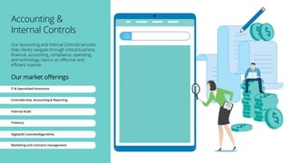 Accounting &
Internal Controls
Our Accounting and Internal Controls services
help clients navigate through critical business,
financial, accounting, compliance, operating,
and technology risks in an effective and
efficient manner.
Our market offerings
IT & Specialised Assurance
Controllership, Accounting & Reporting
Internal Audit
Treasury
Digital/AI Controls/Algorithms
Marketing and contracts management
 