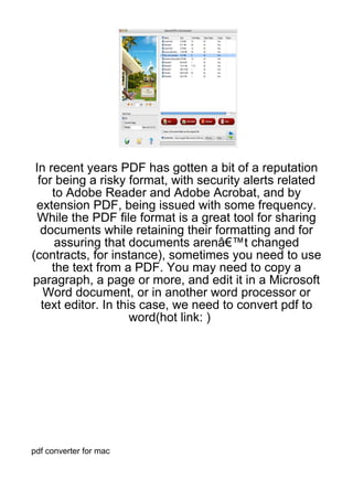 In recent years PDF has gotten a bit of a reputation
  for being a risky format, with security alerts related
     to Adobe Reader and Adobe Acrobat, and by
 extension PDF, being issued with some frequency.
  While the PDF file format is a great tool for sharing
   documents while retaining their formatting and for
      assuring that documents arenâ€™t changed
(contracts, for instance), sometimes you need to use
     the text from a PDF. You may need to copy a
paragraph, a page or more, and edit it in a Microsoft
    Word document, or in another word processor or
   text editor. In this case, we need to convert pdf to
                      word(hot link: )




pdf converter for mac
 