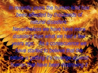 In recently years the human kind has been affected by thousands of natural disasters. Nevertheless we have have more disasters than what we had a few years ago.  As a consecuence we have started to believe that the nature is getting it’s revenge against human that have been destroying it 