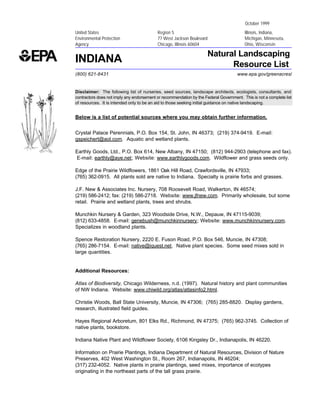 October 1999
United States                              Region 5                                       Illinois, Indiana,
Environmental Protection                   77 West Jackson Boulevard                      Michigan, Minnesota,
Agency                                     Chicago, Illinois 60604                        Ohio, Wisconsin

                                                                      Natural Landscaping
INDIANA                                                                     Resource List
(800) 621-8431                                                                        www.epa.gov/greenacres/


Disclaimer: The following list of nurseries, seed sources, landscape architects, ecologists, consultants, and
contractors does not imply any endorsement or recommendation by the Federal Government. This is not a complete list
of resources. It is intended only to be an aid to those seeking initial guidance on native landscaping.


Below is a list of potential sources where you may obtain further information.


Crystal Palace Perennials, P.O. Box 154, St. John, IN 46373; (219) 374-9419. E-mail:
gspeichert@aol.com. Aquatic and wetland plants.

Earthly Goods, Ltd., P.O. Box 614, New Albany, IN 47150; (812) 944-2903 (telephone and fax).
E-mail: earthly@aye.net; Website: www.earthlygoods.com. Wildflower and grass seeds only.

Edge of the Prairie Wildflowers, 1861 Oak Hill Road, Crawfordsville, IN 47933;
(765) 362-0915. All plants sold are native to Indiana. Specialty is prairie forbs and grasses.

J.F. New & Associates Inc. Nursery, 708 Roosevelt Road, Walkerton, IN 46574;
(219) 586-2412; fax: (219) 586-2718. Website: www.jfnew.com. Primarily wholesale, but some
retail. Prairie and wetland plants, trees and shrubs.

Munchkin Nursery & Garden, 323 Woodside Drive, N.W., Depauw, IN 47115-9039;
(812) 633-4858. E-mail: genebush@munchkinnursery; Website: www.munchkinnursery.com.
Specializes in woodland plants.

Spence Restoration Nursery, 2220 E. Fuson Road, P.O. Box 546, Muncie, IN 47308;
(765) 286-7154. E-mail: native@iquest.net. Native plant species. Some seed mixes sold in
large quantities.


Additional Resources:

Atlas of Biodiversity, Chicago Wilderness, n.d. (1997). Natural history and plant communities
of NW Indiana. Website: www.chiwild.org/atlas/atlasinfo2.html.

Christie Woods, Ball State University, Muncie, IN 47306; (765) 285-8820. Display gardens,
research, illustrated field guides.

Hayes Regional Arboretum, 801 Elks Rd., Richmond, IN 47375; (765) 962-3745. Collection of
native plants, bookstore.

Indiana Native Plant and Wildflower Society, 6106 Kingsley Dr., Indianapolis, IN 46220.

Information on Prairie Plantings, Indiana Department of Natural Resources, Division of Nature
Preserves, 402 West Washington St., Room 267, Indianapolis, IN 46204;
(317) 232-4052. Native plants in prairie plantings, seed mixes, importance of ecotypes
originating in the northeast parts of the tall grass prairie.
 