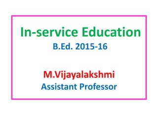 In-service Education
B.Ed. 2015-16
M.Vijayalakshmi
Assistant Professor
 
