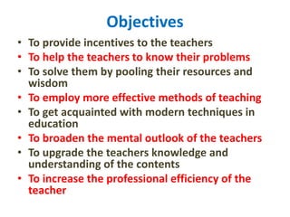 Objectives
• To provide incentives to the teachers
• To help the teachers to know their problems
• To solve them by pooling their resources and
wisdom
• To employ more effective methods of teaching
• To get acquainted with modern techniques in
education
• To broaden the mental outlook of the teachers
• To upgrade the teachers knowledge and
understanding of the contents
• To increase the professional efficiency of the
teacher
 