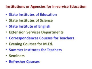 Institutions or Agencies for In-service Education
• State Institutes of Education
• State Institutes of Science
• State Institute of English
• Extension Services Departments
• Correspondences Courses for Teachers
• Evening Courses for M.Ed.
• Summer Institutes for Teachers
• Seminars
• Refresher Courses
 