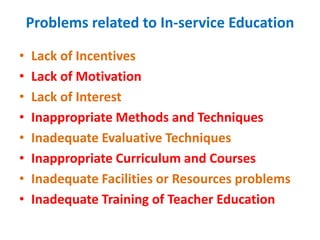 Problems related to In-service Education
• Lack of Incentives
• Lack of Motivation
• Lack of Interest
• Inappropriate Methods and Techniques
• Inadequate Evaluative Techniques
• Inappropriate Curriculum and Courses
• Inadequate Facilities or Resources problems
• Inadequate Training of Teacher Education
 