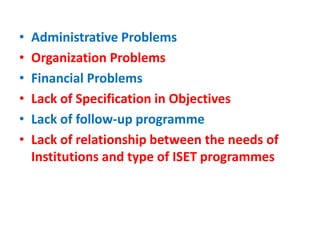 • Administrative Problems
• Organization Problems
• Financial Problems
• Lack of Specification in Objectives
• Lack of follow-up programme
• Lack of relationship between the needs of
Institutions and type of ISET programmes
 