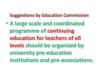 Suggestions by Education Commission
• A large scale and coordinated
programme of continuing
education for teachers of all
levels should be organized by
university pre-education
institutions and pre-associations.
 
