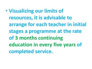• Visualizing our limits of
resources, it is advisable to
arrange for each teacher in initial
stages a programme at the rate
of 3 months continuing
education in every five years of
completed service.
 
