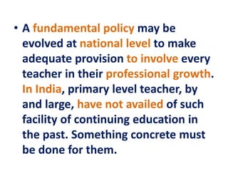• A fundamental policy may be
evolved at national level to make
adequate provision to involve every
teacher in their professional growth.
In India, primary level teacher, by
and large, have not availed of such
facility of continuing education in
the past. Something concrete must
be done for them.
 