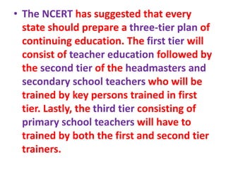 • The NCERT has suggested that every
state should prepare a three-tier plan of
continuing education. The first tier will
consist of teacher education followed by
the second tier of the headmasters and
secondary school teachers who will be
trained by key persons trained in first
tier. Lastly, the third tier consisting of
primary school teachers will have to
trained by both the first and second tier
trainers.
 
