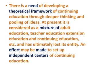 • There is a need of developing a
theoretical framework of continuing
education through deeper thinking and
pooling of ideas. At present it is
considered as a mixture of adult
education, teacher education extension
education and continuing education,
etc. and has ultimately lost its entity. An
effort may be made to set up
independent centers of continuing
education.
 