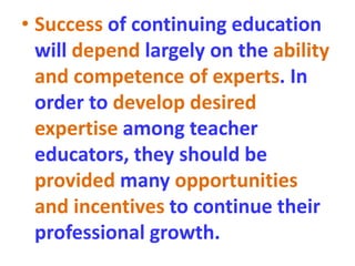• Success of continuing education
will depend largely on the ability
and competence of experts. In
order to develop desired
expertise among teacher
educators, they should be
provided many opportunities
and incentives to continue their
professional growth.
 