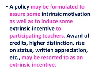 • A policy may be formulated to
assure some intrinsic motivation
as well as to induce some
extrinsic incentive to
participating teachers. Award of
credits, higher distinction, rise
on status, written appreciation,
etc., may be resorted to as an
extrinsic incentive.
 
