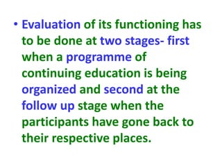 • Evaluation of its functioning has
to be done at two stages- first
when a programme of
continuing education is being
organized and second at the
follow up stage when the
participants have gone back to
their respective places.
 