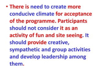 • There is need to create more
conducive climate for acceptance
of the programme. Participants
should not consider it as an
activity of fun and site seeing. It
should provide creative,
sympathetic and group activities
and develop leadership among
them.
 