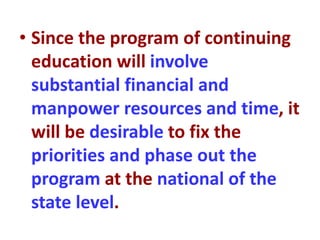 • Since the program of continuing
education will involve
substantial financial and
manpower resources and time, it
will be desirable to fix the
priorities and phase out the
program at the national of the
state level.
 