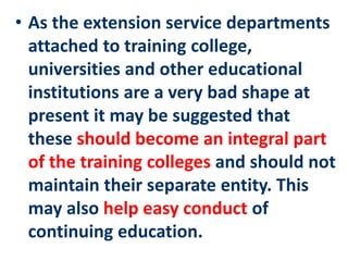 • As the extension service departments
attached to training college,
universities and other educational
institutions are a very bad shape at
present it may be suggested that
these should become an integral part
of the training colleges and should not
maintain their separate entity. This
may also help easy conduct of
continuing education.
 