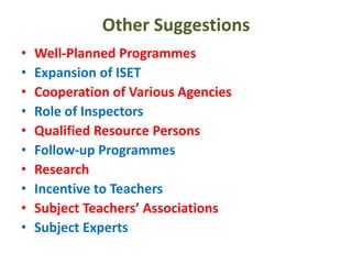 Other Suggestions
• Well-Planned Programmes
• Expansion of ISET
• Cooperation of Various Agencies
• Role of Inspectors
• Qualified Resource Persons
• Follow-up Programmes
• Research
• Incentive to Teachers
• Subject Teachers’ Associations
• Subject Experts
 