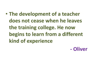 • The development of a teacher
does not cease when he leaves
the training college. He now
begins to learn from a different
kind of experience
- Oliver
 