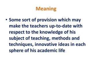 Meaning
• Some sort of provision which may
make the teachers up-to-date with
respect to the knowledge of his
subject of teaching, methods and
techniques, innovative ideas in each
sphere of his academic life
 