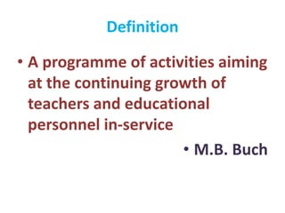 Definition
• A programme of activities aiming
at the continuing growth of
teachers and educational
personnel in-service
• M.B. Buch
 